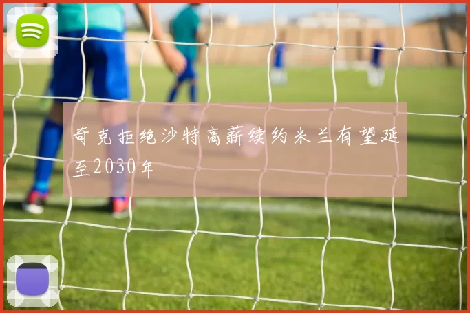 奇克拒绝沙特高薪续约米兰有望延至2030年