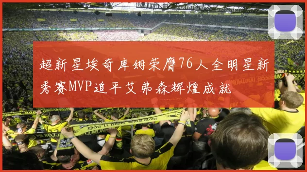 超新星埃奇库姆荣膺76人全明星新秀赛MVP追平艾弗森辉煌成就