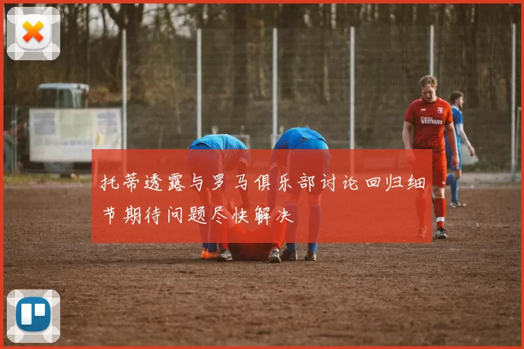 托蒂透露与罗马俱乐部讨论回归细节期待问题尽快解决