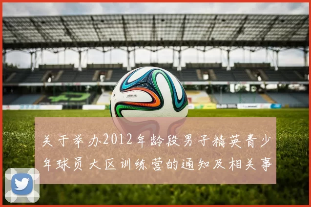 关于举办2012年龄段男子精英青少年球员大区训练营的通知及相关事项说明