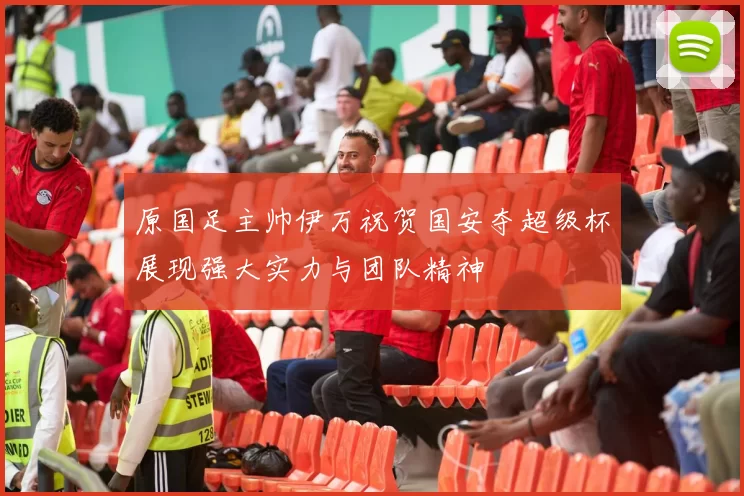 原国足主帅伊万祝贺国安夺超级杯展现强大实力与团队精神