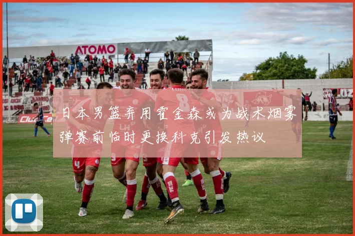 日本男篮弃用霍金森或为战术烟雾弹赛前临时更换科克引发热议