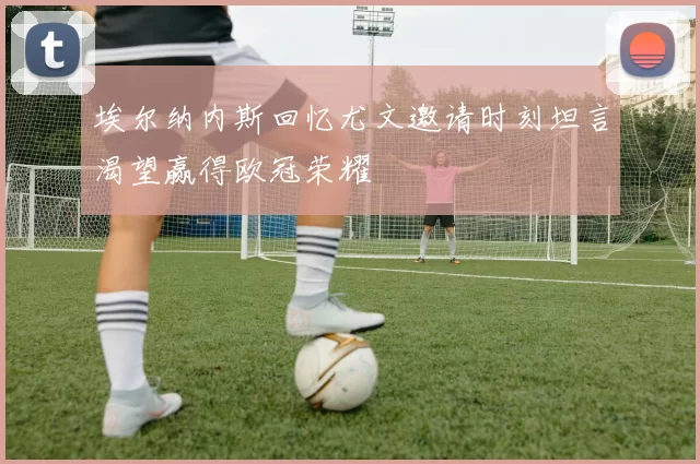 埃尔纳内斯回忆尤文邀请时刻坦言渴望赢得欧冠荣耀