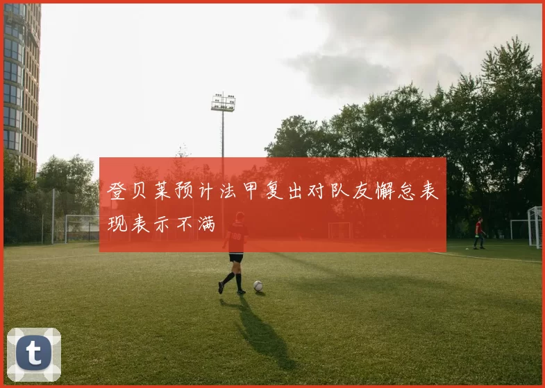 登贝莱预计法甲复出对队友懈怠表现表示不满