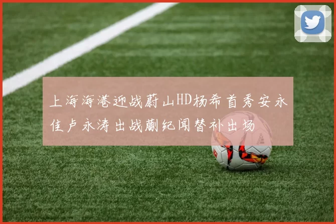 上海海港迎战蔚山HD杨希首秀安永佳卢永涛出战蒯纪闻替补出场