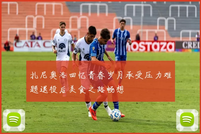 扎尼奥洛回忆青春岁月承受压力难题退役后美食之路畅想