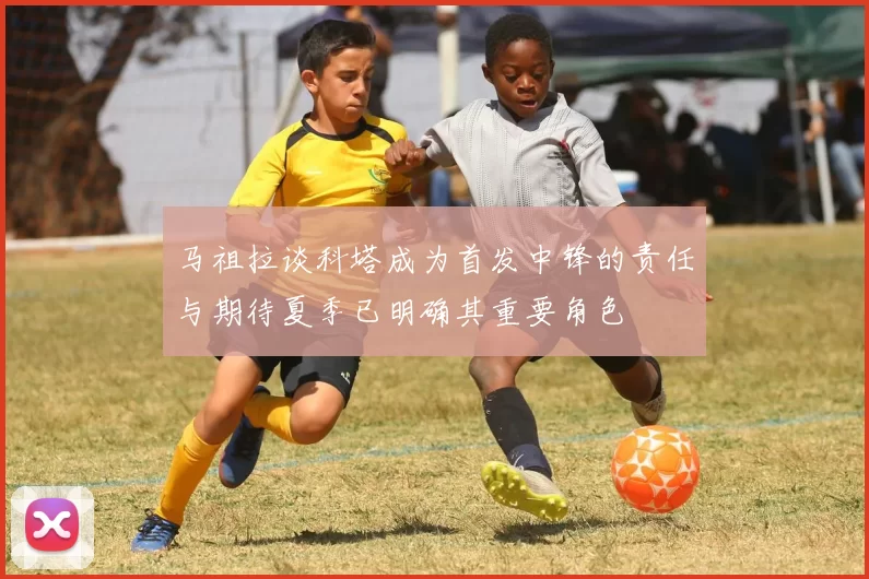 马祖拉谈科塔成为首发中锋的责任与期待夏季已明确其重要角色