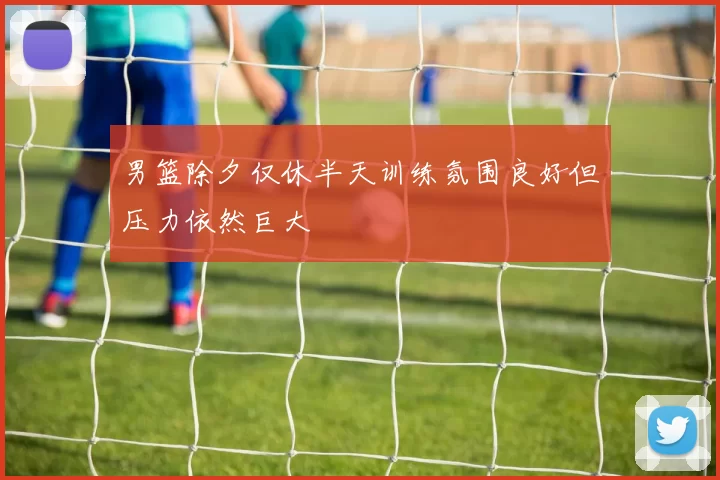 男篮除夕仅休半天训练氛围良好但压力依然巨大