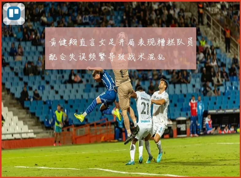 黄健翔直言女足开局表现糟糕队员配合失误频繁导致战术混乱