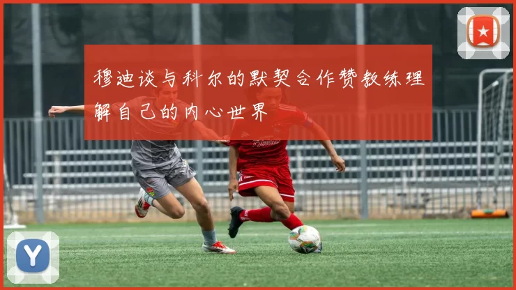 穆迪谈与科尔的默契合作赞教练理解自己的内心世界