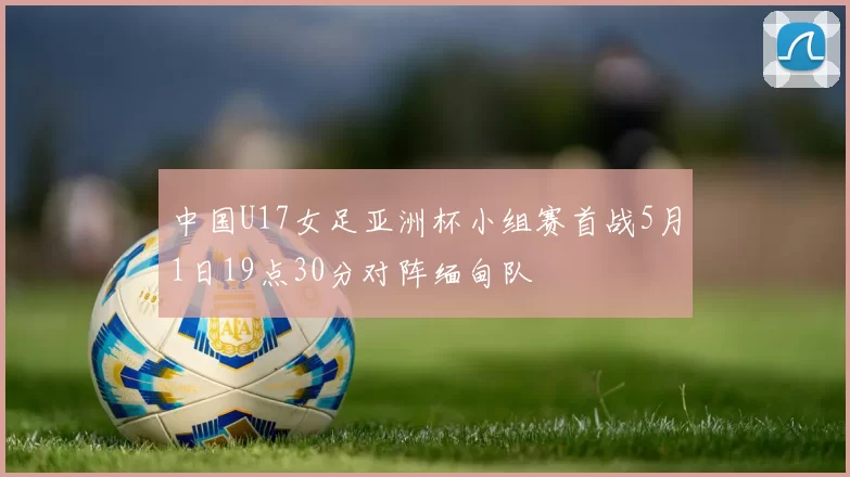 中国U17女足亚洲杯小组赛首战5月1日19点30分对阵缅甸队