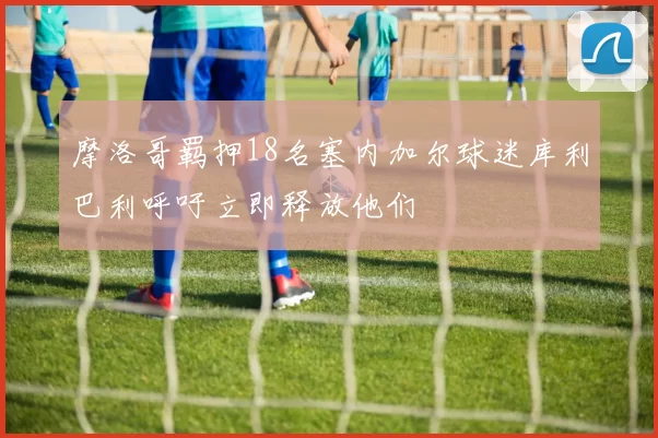 摩洛哥羁押18名塞内加尔球迷库利巴利呼吁立即释放他们