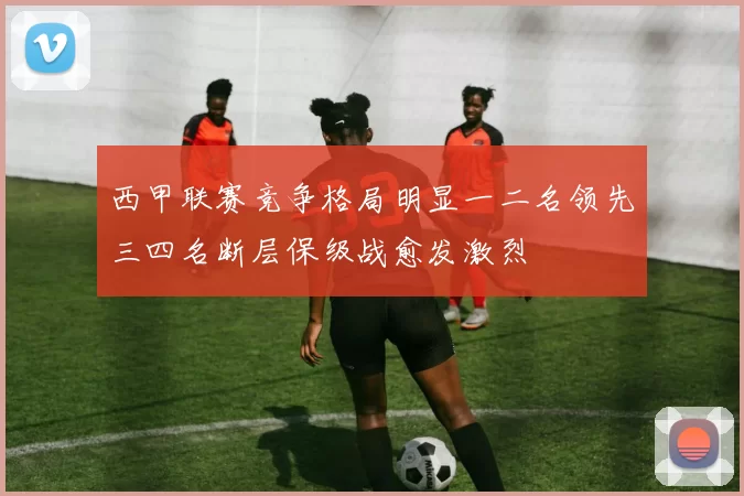 西甲联赛竞争格局明显一二名领先三四名断层保级战愈发激烈
