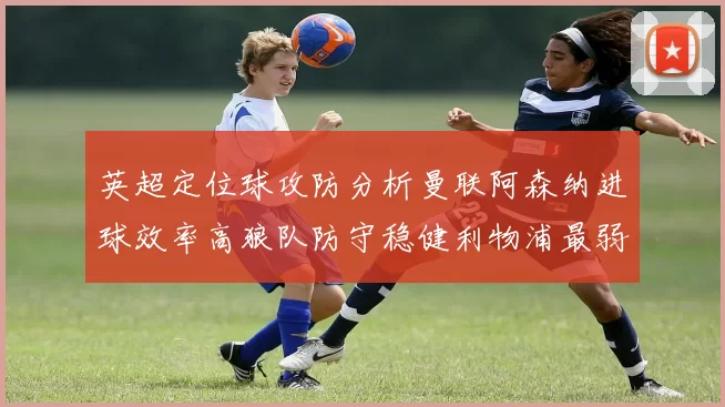 英超定位球攻防分析曼联阿森纳进球效率高狼队防守稳健利物浦最弱