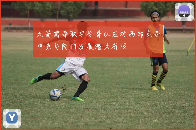 火箭需争取字母哥以应对西部竞争申京与阿门发展潜力有限