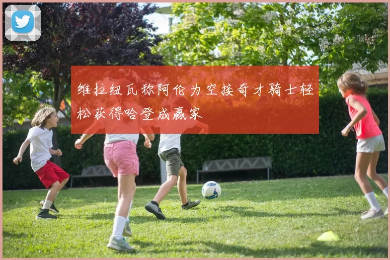 维拉纽瓦称阿伦为空接奇才骑士轻松获得哈登成赢家