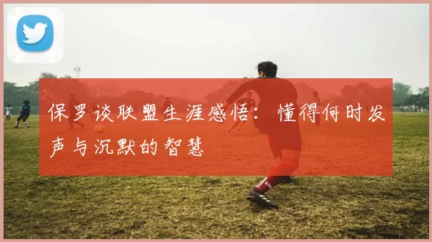 保罗谈联盟生涯感悟：懂得何时发声与沉默的智慧
