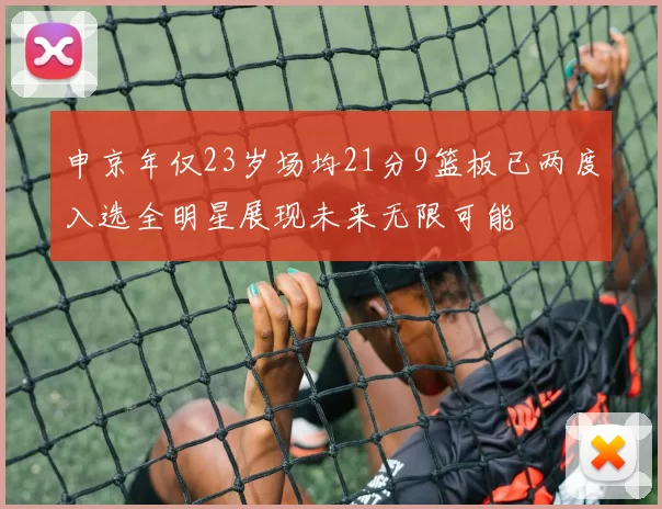 申京年仅23岁场均21分9篮板已两度入选全明星展现未来无限可能
