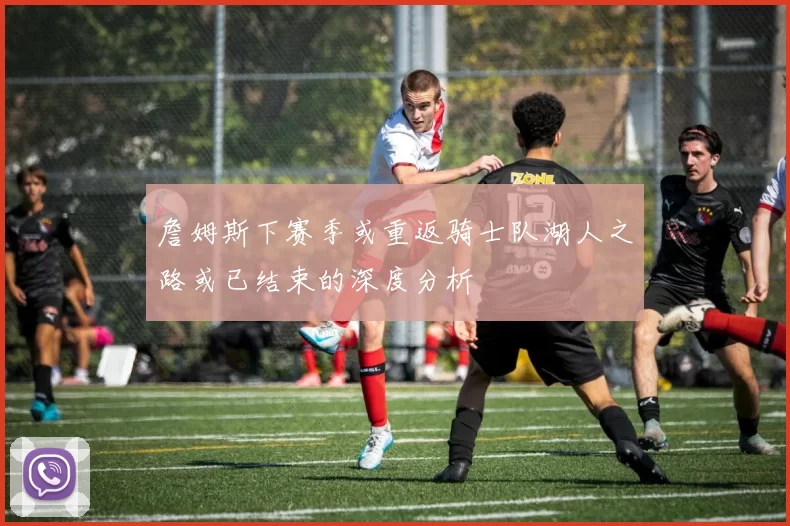 詹姆斯下赛季或重返骑士队湖人之路或已结束的深度分析