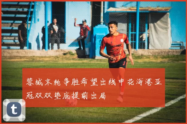 蓉城末轮争胜希望出线申花海港亚冠双双垫底提前出局