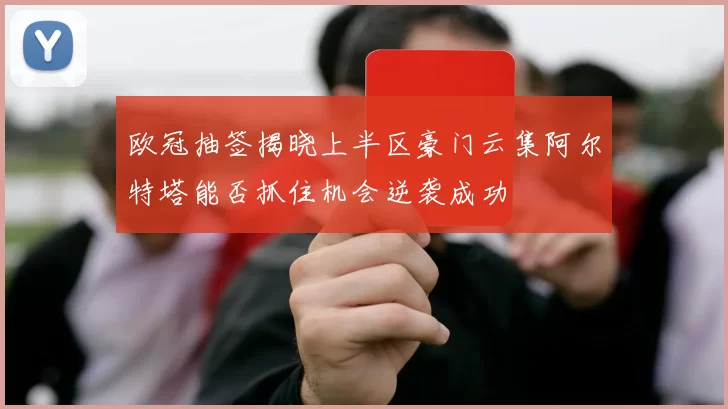 欧冠抽签揭晓上半区豪门云集阿尔特塔能否抓住机会逆袭成功
