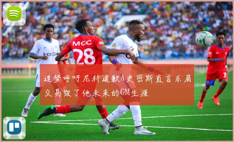 追梦呼吁尼科道歉A史密斯直言东眉交易毁了他未来的GM生涯