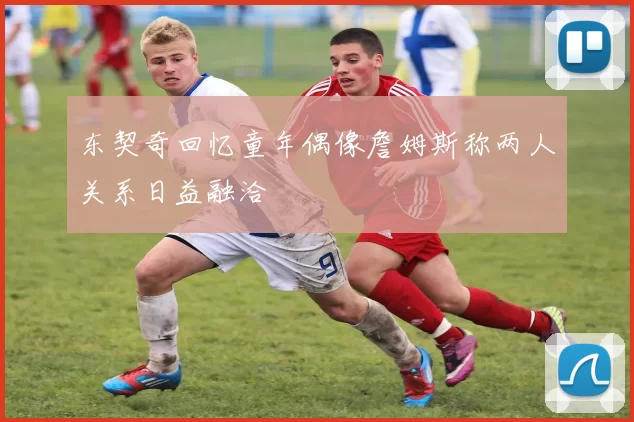 东契奇回忆童年偶像詹姆斯称两人关系日益融洽