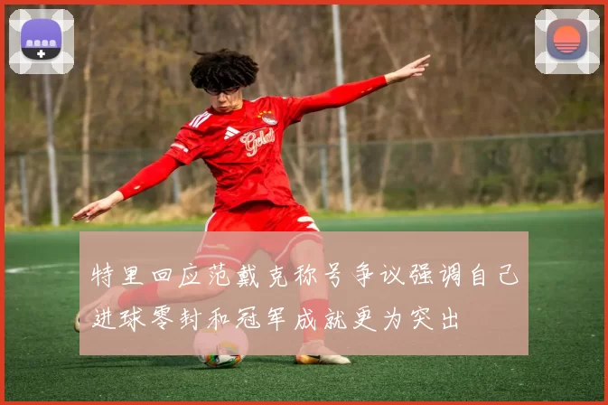 特里回应范戴克称号争议强调自己进球零封和冠军成就更为突出