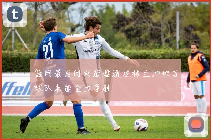 篮网最后时刻崩盘遭逆转主帅坦言球队未能全力争胜