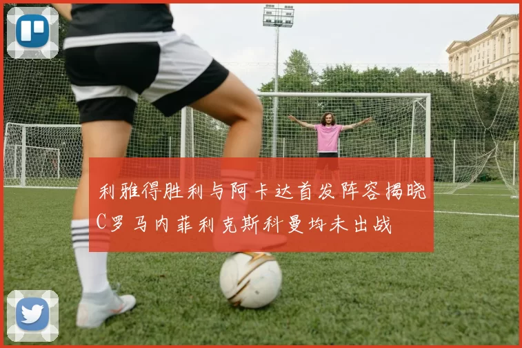 利雅得胜利与阿卡达首发阵容揭晓C罗马内菲利克斯科曼均未出战