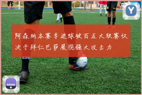 阿森纳本赛季进球破百五大联赛仅次于拜仁巴萨展现强大攻击力